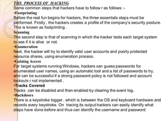 THE PROCESS OF HACKING
Some common steps that hackers have to follow r as follows :-
•Footprinting
Before the real fun begins for hackers, the three essentials steps must be
performed. Firstly , the hackers creates a profile of the company’s security posture.
This is known as footprinting .
Scanning
The second step is that of scanning in which the hacker tests each target system
to see if it is alive or not.
•Enumeration
Next, the hacker will try to identify valid user accounts and poorly protected
resource shares, using enumeration process.
•Gaining Access
For target systems running Windows, hackers can guess passwords for
enumerated user names, using an automatic tool and a list of passwords to try,
and can be successful if a strong password policy is not followed and account
lockouts r not implemented .
•Tracks Covered
Tracks can be disabled and then enabled by clearing the event log.
•Backdoors
There is a keystroke logger , which is between the OS and keyboard hardware and
records every keystroke. On tracing its output hackers can easily identify what
steps have done before and thus can identify the username and password
 