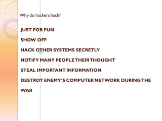 Why do hackers hack?
JUST FOR FUN
SHOW OFF
HACK OTHER SYSTEMS SECRETLY
NOTIFY MANY PEOPLETHEIRTHOUGHT
STEAL IMPORTANT INFORMATION
DESTROY ENEMY’S COMPUTER NETWORK DURINGTHE
WAR
 
