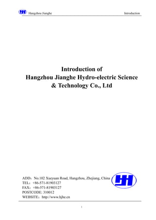 Hangzhou Jianghe Introduction
1
Introduction of
Hangzhou Jianghe Hydro-electric Science
& Technology Co., Ltd
ADD：No.102 Xueyuan Road, Hangzhou, Zhejiang, China
TEL：+86-571-81903127
FAX：+86-571-81903127
POSTCODE: 310012
WEBSITE：http://www.hjhe.cn
 