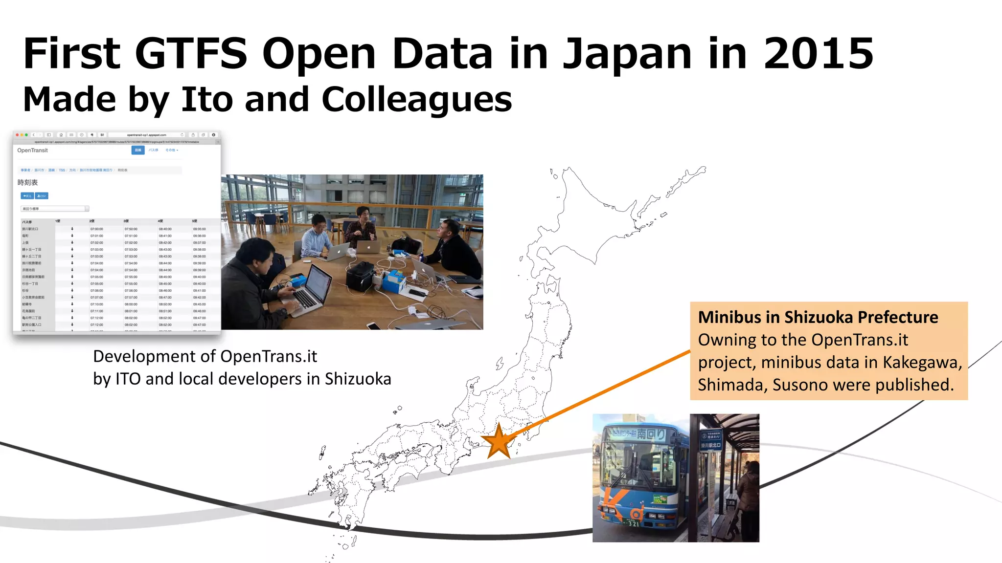 First GTFS Open Data in Japan in 2015
Made by Ito and Colleagues
Minibus in Shizuoka Prefecture
Owning to the OpenTrans.it
project, minibus data in Kakegawa,
Shimada, Susono were published.
Development of OpenTrans.it
by ITO and local developers in Shizuoka
 