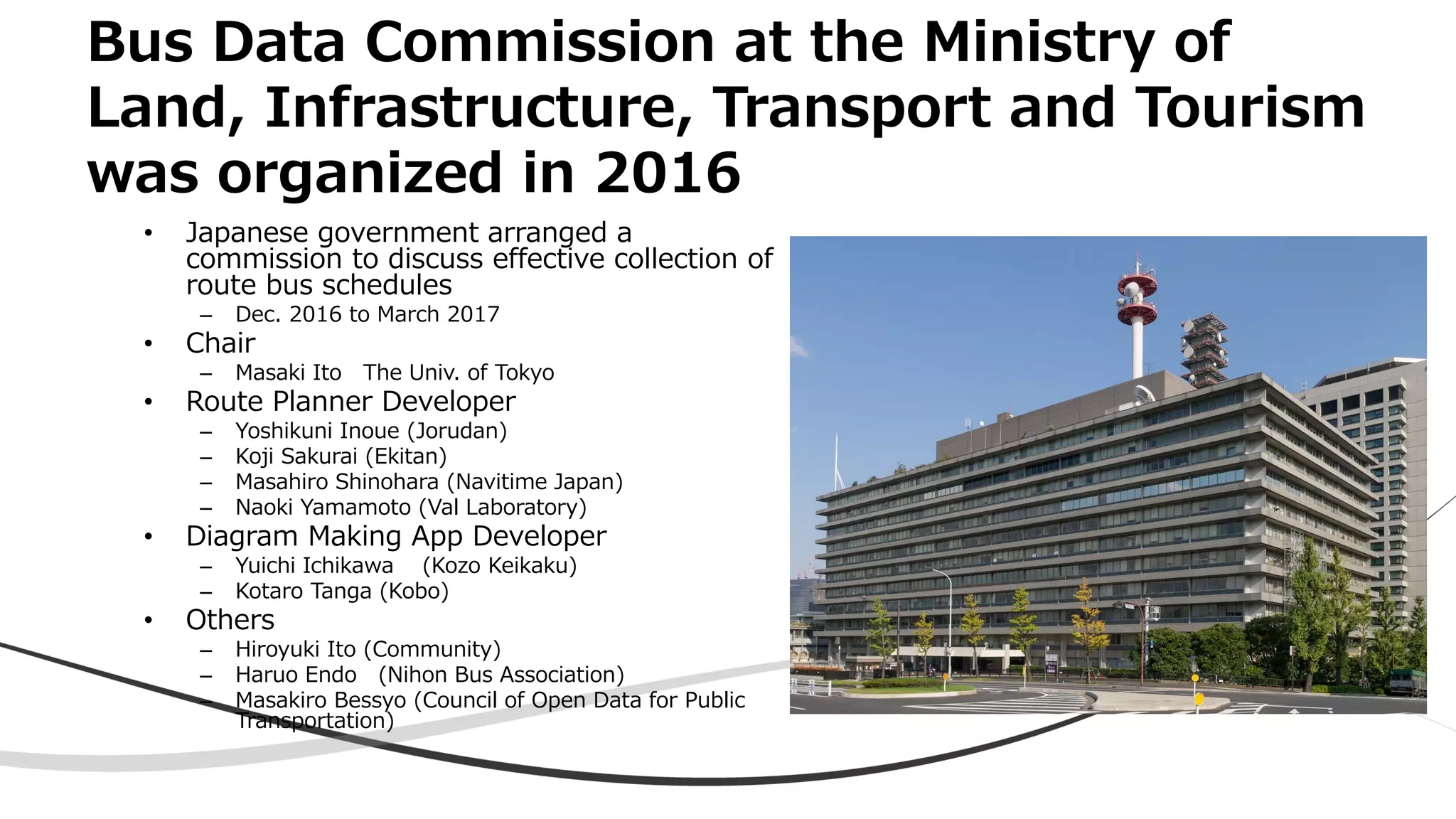 Bus Data Commission at the Ministry of
Land, Infrastructure, Transport and Tourism
was organized in 2016
• Japanese government arranged a
commission to discuss effective collection of
route bus schedules
– Dec. 2016 to March 2017
• Chair
– Masaki Ito The Univ. of Tokyo
• Route Planner Developer
– Yoshikuni Inoue (Jorudan)
– Koji Sakurai (Ekitan)
– Masahiro Shinohara (Navitime Japan)
– Naoki Yamamoto (Val Laboratory)
• Diagram Making App Developer
– Yuichi Ichikawa (Kozo Keikaku)
– Kotaro Tanga (Kobo)
• Others
– Hiroyuki Ito (Community)
– Haruo Endo (Nihon Bus Association)
– Masakiro Bessyo (Council of Open Data for Public
Transportation)
 