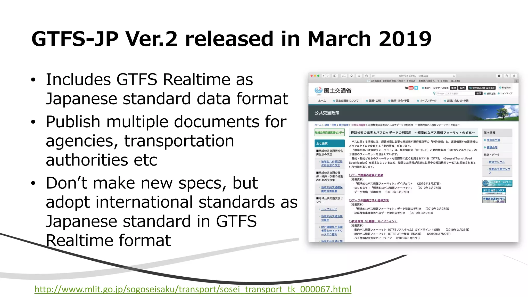 • Includes GTFS Realtime as
Japanese standard data format
• Publish multiple documents for
agencies, transportation
authorities etc
• Don’t make new specs, but
adopt international standards as
Japanese standard in GTFS
Realtime format
GTFS-JP Ver.2 released in March 2019
http://www.mlit.go.jp/sogoseisaku/transport/sosei_transport_tk_000067.html
 