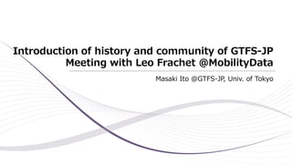 Introduction of history and community of GTFS-JP
Meeting with Leo Frachet @MobilityData
Masaki Ito @GTFS-JP, Univ. of Tokyo
 