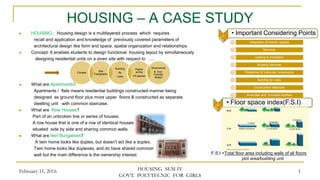 HOUSING – A CASE STUDY
 HOUSING : Housing design is a multilayered process which requires
recall and application and knowledge of previously covered parameters of
architectural design like form and space, spatial organization and relationships.
 Concept: It enables students to design functional housing layout by simultaneously
designing residential units on a given site with respect to …..
 What are Apartments?
Apartments / flats means residential buildings constructed manner being
designed as ground floor plus more upper floors & constructed as separate
dwelling unit with common staircase.
 What are Row Houses?
Part of an unbroken line or series of houses.
A row house that is one of a row of identical houses
situated side by side and sharing common walls.
 What are twin Bungalows?
A twin home looks like duplex, but doesn’t act like a duplex.
Twin home looks like duplexes, and do have shared common
wall but the main difference is the ownership interest.
February 11, 2016 HOUSING SEM-IV
GOVT. POLYTECNIC FOR GIRLS
1
Climate
Site
Topography
Building
By
Laws
Higher
archly
Of spaces
Economical
& Eco-
Freindly
design
1 • Important Considering Points
Integration of Interior spaces
Structure
Lighting & Ventilation
Building Services
Pedestrian & Vehicular movements
Building by Laws
Construction Materials
Amenities and provided facilities
2 • Floor space index(F.S.I)
F.S.I.=Total floor area including walls of all floors
plot area/building unit
 