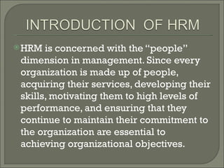  HRM  is concerned with the “people”
 dimension in management. Since every
 organization is made up of people,
 acquiring their services, developing their
 skills, motivating them to high levels of
 performance, and ensuring that they
 continue to maintain their commitment to
 the organization are essential to
 achieving organizational objectives.
 