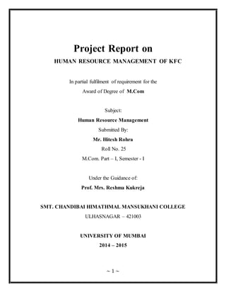 Project Report on 
HUMAN RESOURCE MANAGEMENT OF KFC 
In partial fulfilment of requirement for the 
Award of Degree of M.Com 
Subject: 
Human Resource Management 
Submitted By: 
Mr. Hitesh Rohra 
Roll No. 25 
M.Com. Part – I, Semester - I 
Under the Guidance of: 
Prof. Mrs. Reshma Kukreja 
SMT. CHANDIBAI HIMATHMAL MANSUKHANI COLLEGE 
ULHASNAGAR – 421003 
UNIVERSITY OF MUMBAI 
2014 – 2015 
~ 1 ~ 
 