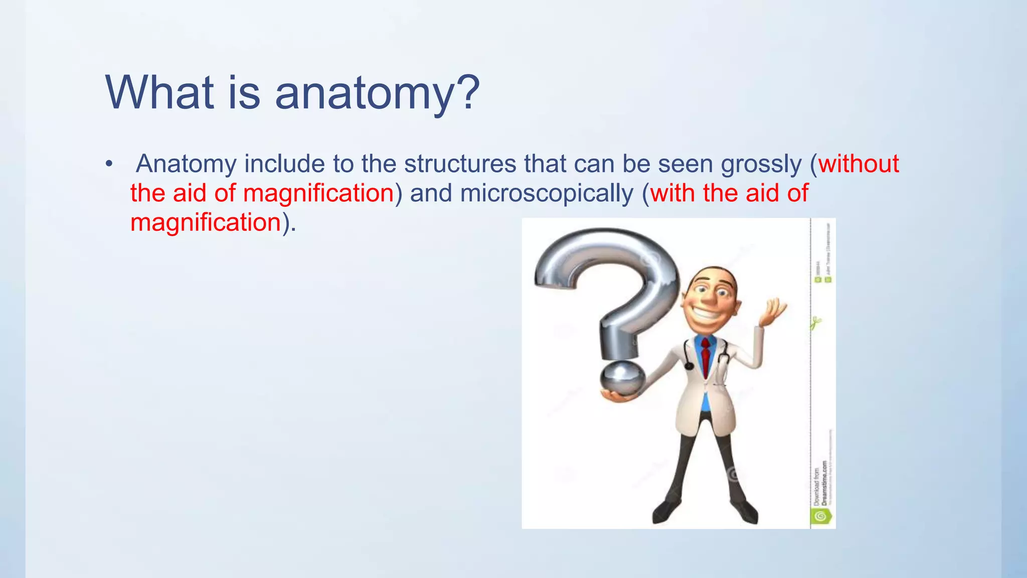 What is anatomy?
• Anatomy include to the structures that can be seen grossly (without
the aid of magnification) and microscopically (with the aid of
magnification).
 