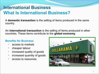 International Business
What Is International Business?
A domestic transaction is the selling of items produced in the same
country.
An international transaction is the selling of items produced in other
countries. These items contribute to the global economy.
Benefits for Business
• access to markets
• cheaper labour
• increased quality of goods
• increased quantity of goods
• access to resources
1
 