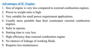 Advantages of IC Engine-
1. Size of engine is very less compared to external combustion engines.
2. Power to weight ratio is high.
3. Very suitable for small power requirement applications.
4. Usually more portable than their counterpart external combustion
engines.
5. Safer to operate.
6. Starting time is very less.
7. High efficiency than external combustion engine.
8. No chances of leakage of working fluids.
9. Requires less maintenance.
 