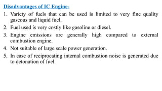 Disadvantages of IC Engine-
1. Variety of fuels that can be used is limited to very fine quality
gaseous and liquid fuel.
2. Fuel used is very costly like gasoline or diesel.
3. Engine emissions are generally high compared to external
combustion engine.
4. Not suitable of large scale power generation.
5. In case of reciprocating internal combustion noise is generated due
to detonation of fuel.
 