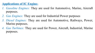 Applications of IC Engine-
1. Gasoline Engines: They are used for Automotive, Marine, Aircraft
purposes.
2. Gas Engines: They are used for Industrial Power purposes
3. Diesel Engines: They are used for Automotive, Railways, Power,
Marine purposes.
4. Gas Turbines: They are used for Power, Aircraft, Industrial, Marine
purposes.
 