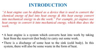 INTRODUCTION
“A heat engine can be defined as a device that is used to convert the
chemical energy of fuel into heat energy & this heat energy convert
into mechanical energy to do the work.” For example, jet engines use
heat energy to convert it into mechanical energy, which thus does the
work.
• A heat engine is a system which converts heat into work by taking
heat from the reservoir (hot body) to carry out some work.
• There is a discharge of some heat to the sink (cold body). In this
system, there will also be some waste in the form of heat.
 