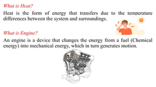 What is Heat?
Heat is the form of energy that transfers due to the temperature
differences between the system and surroundings.
What is Engine?
An engine is a device that changes the energy from a fuel (Chemical
energy) into mechanical energy, which in turn generates motion.
 