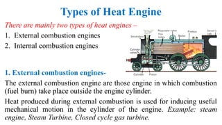Types of Heat Engine
There are mainly two types of heat engines –
1. External combustion engines
2. Internal combustion engines
1. External combustion engines-
The external combustion engine are those engine in which combustion
(fuel burn) take place outside the engine cylinder.
Heat produced during external combustion is used for inducing useful
mechanical motion in the cylinder of the engine. Example: steam
engine, Steam Turbine, Closed cycle gas turbine.
 