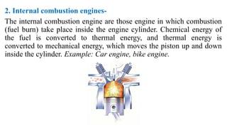 2. Internal combustion engines-
The internal combustion engine are those engine in which combustion
(fuel burn) take place inside the engine cylinder. Chemical energy of
the fuel is converted to thermal energy, and thermal energy is
converted to mechanical energy, which moves the piston up and down
inside the cylinder. Example: Car engine, bike engine.
 