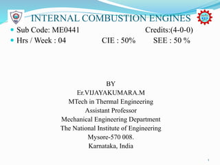 INTERNAL COMBUSTION ENGINES
 Sub Code: ME0441 Credits:(4-0-0)
 Hrs / Week : 04 CIE : 50% SEE : 50 %
BY
Er.VIJAYAKUMARA.M
MTech in Thermal Engineering
Assistant Professor
Mechanical Engineering Department
The National Institute of Engineering
Mysore-570 008.
Karnataka, India
1
 