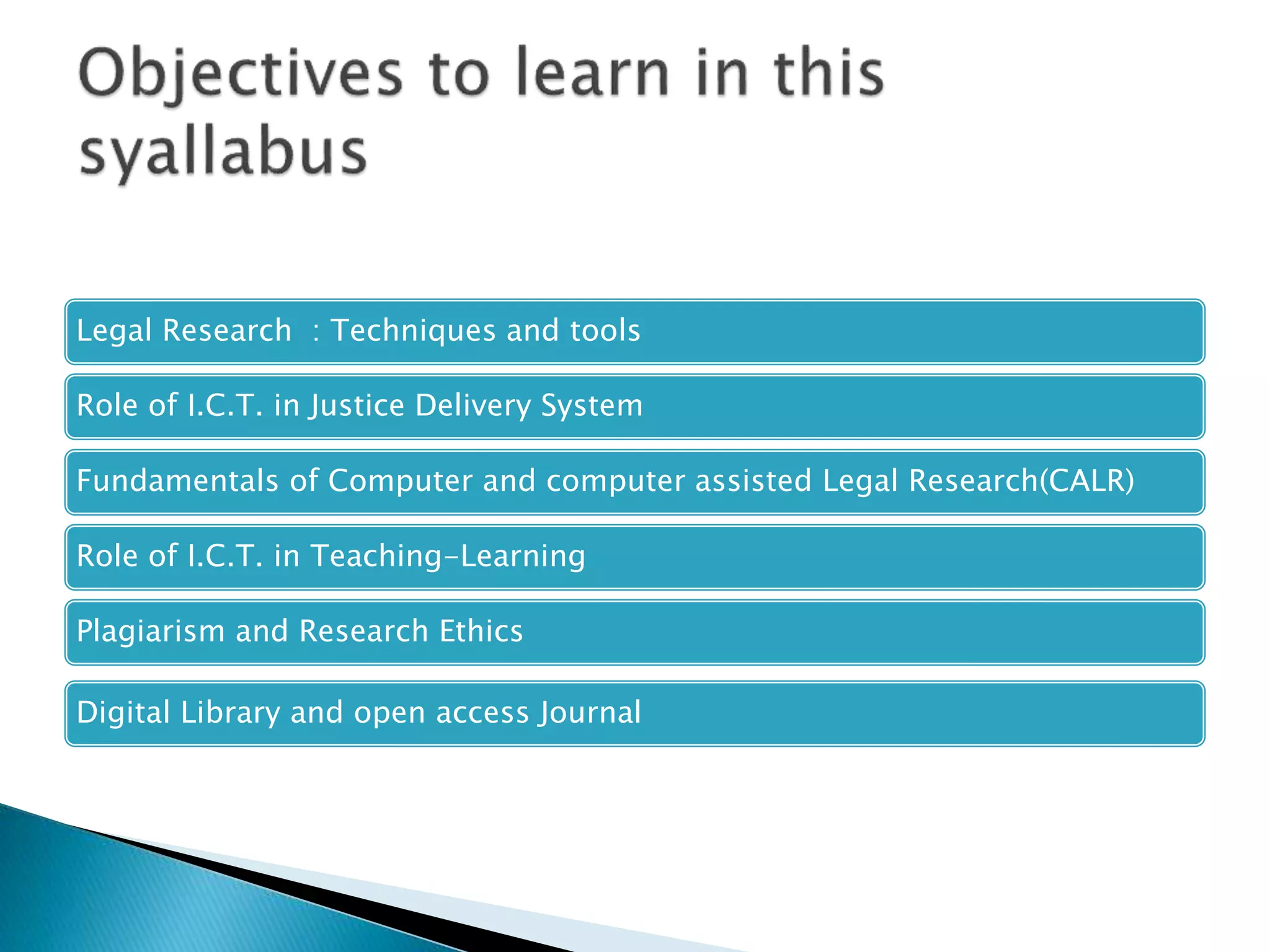 Legal Research : Techniques and tools
Role of I.C.T. in Justice Delivery System
Fundamentals of Computer and computer assisted Legal Research(CALR)
Role of I.C.T. in Teaching-Learning
Plagiarism and Research Ethics
Digital Library and open access Journal
 