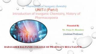 Pharmaceutical Inorganic chemistry
UNIT-I (Part-I)
Introduction of Inorganic Chemistry, History of
Pharmacopoeia
Presented By
Ms. Pooja D. Bhandare
(Assistant Professor)
DADASAHEB BALPANDE COLLEGE OF PHARMACY BESA NAGPUR
 