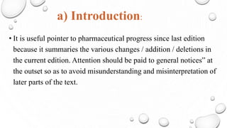 a) Introduction:
• It is useful pointer to pharmaceutical progress since last edition
because it summaries the various changes / addition / deletions in
the current edition. Attention should be paid to general notices” at
the outset so as to avoid misunderstanding and misinterpretation of
later parts of the text.
 