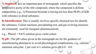 7) Standard: It is an important part of monograph, which specifies the
quantitative purity of the title compound, where the compound is definite
composition, e.g., 1) Potassium bromide is having not less than 98.0% of KBr
with reference to dried substance.
8) Identification: This is usually involves specific chemical test for identify
the substance. Colour reactions, precipitating test, and gas evolving reactions
are commonly used for inorganic pharmaceuticals.
e.g., Phenol + FeCl3 solution gives violet colour.
9) pH : The pH values given in the monograph are for the guidance of
manufacturing pharmacist to avoid physiological complications, e.g., calcium
ammonia salicylate. 2 per cent w/v solution gives pH 6.0 – 8.0 .
 