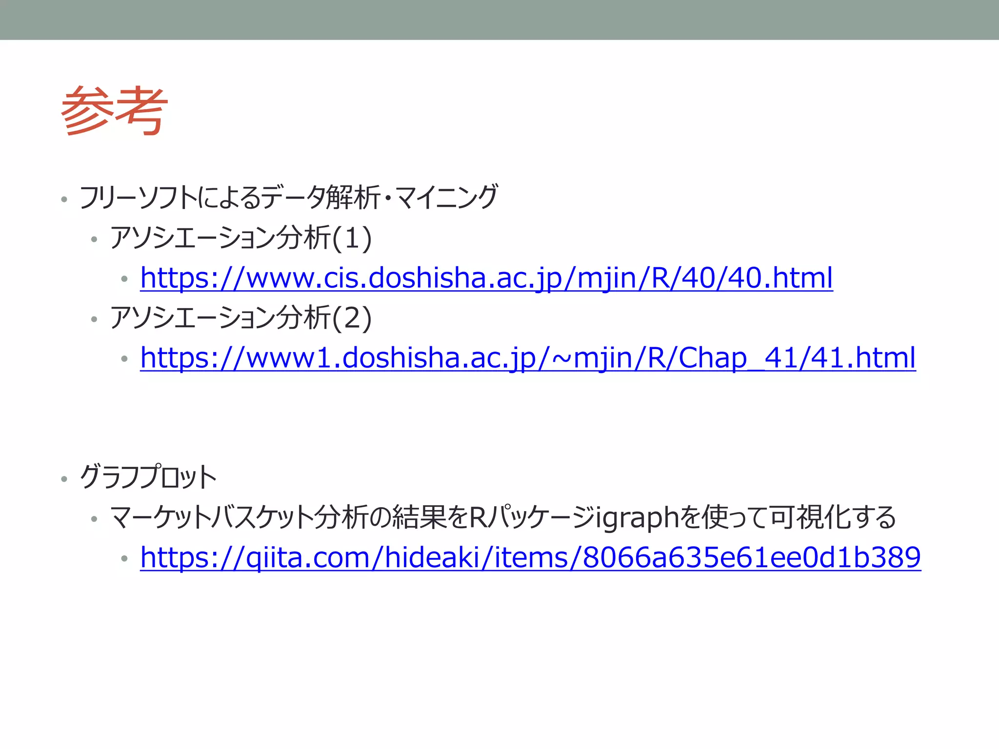 参考
• フリーソフトによるデータ解析・マイニング
• アソシエーション分析(1)
• https://www.cis.doshisha.ac.jp/mjin/R/40/40.html
• アソシエーション分析(2)
• https://www1.doshisha.ac.jp/~mjin/R/Chap_41/41.html
• グラフプロット
• マーケットバスケット分析の結果をRパッケージigraphを使って可視化する
• https://qiita.com/hideaki/items/8066a635e61ee0d1b389
 