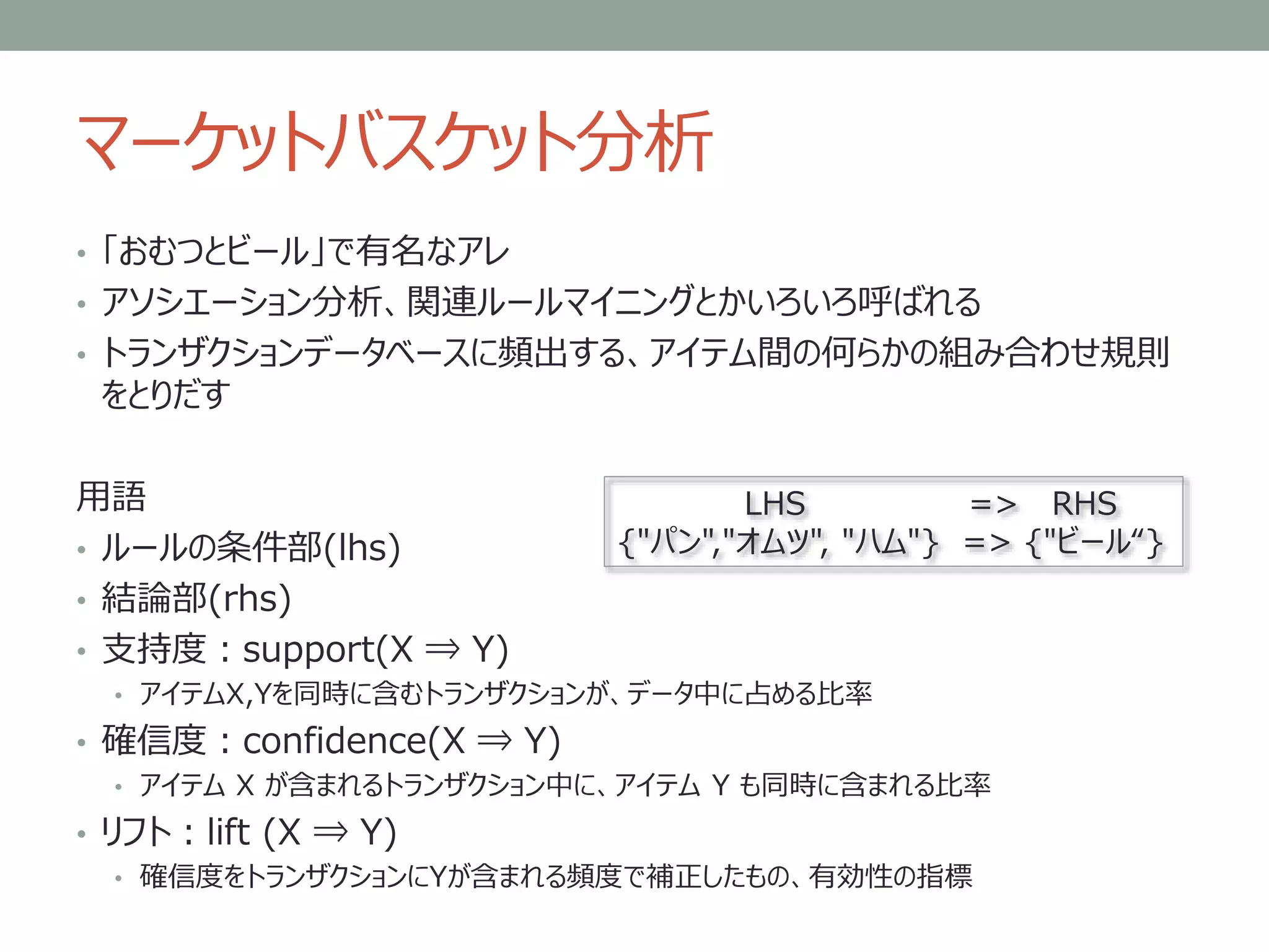 マーケットバスケット分析
• 「おむつとビール」で有名なアレ
• アソシエーション分析、関連ルールマイニングとかいろいろ呼ばれる
• トランザクションデータベースに頻出する、アイテム間の何らかの組み合わせ規則
をとりだす
用語
• ルールの条件部(lhs)
• 結論部(rhs)
• 支持度：support(X ⇒ Y)
• アイテムX,Yを同時に含むトランザクションが、データ中に占める比率
• 確信度：confidence(X ⇒ Y)
• アイテム X が含まれるトランザクション中に、アイテム Y も同時に含まれる比率
• リフト：lift (X ⇒ Y)
• 確信度をトランザクションにYが含まれる頻度で補正したもの、有効性の指標
LHS => RHS
{"パン","オムツ", "ハム"} => {"ビール“}
 