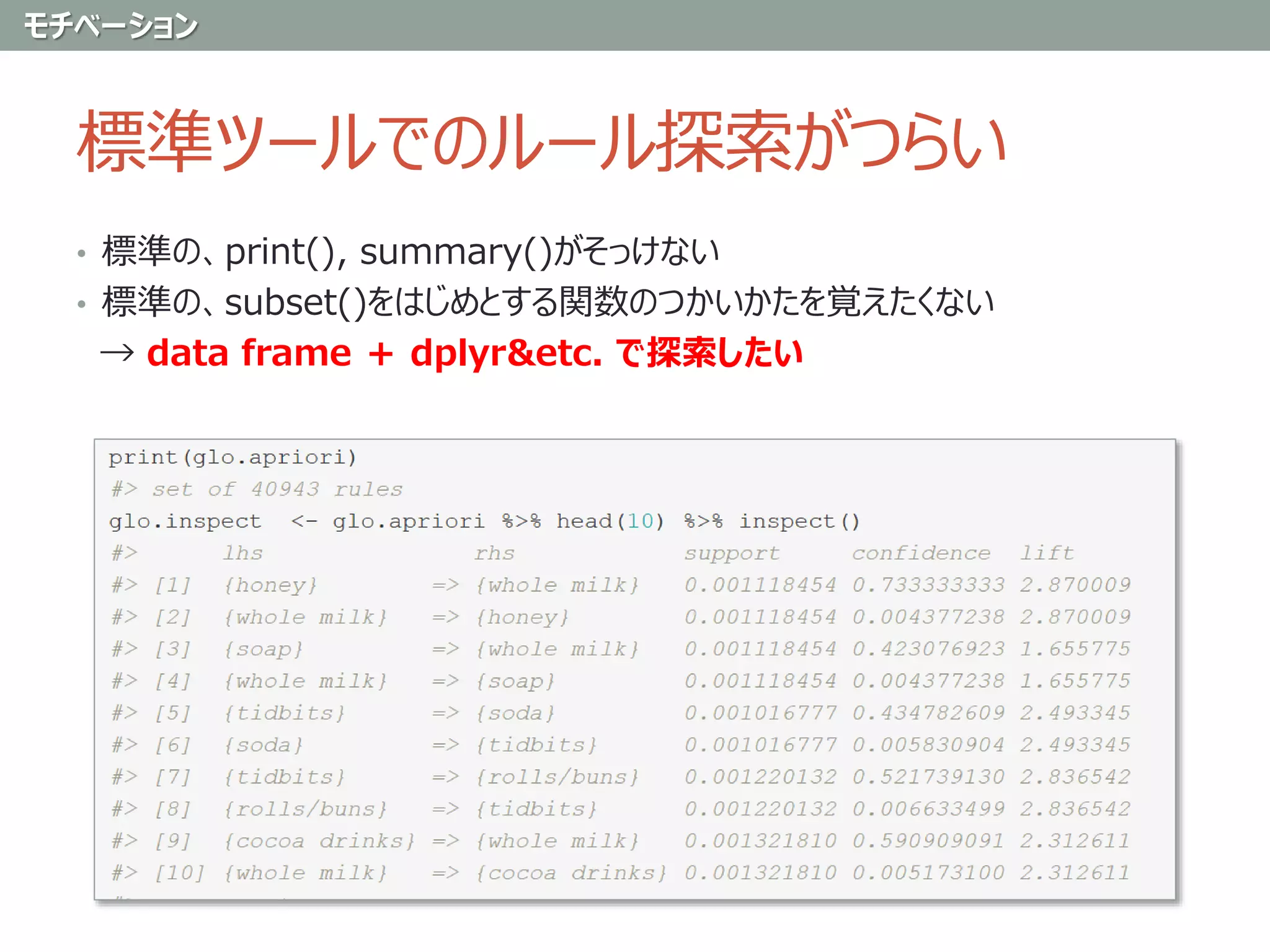 標準ツールでのルール探索がつらい
• 標準の、print(), summary()がそっけない
• 標準の、subset()をはじめとする関数のつかいかたを覚えたくない
→ data frame ＋ dplyr&etc. で探索したい
モチベーション
 