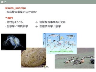 @kato_kohaku
• 臨床検査事業 の なかのひと
？専門
• 遊牧＠モンゴル → 臨床検査事業の研究所
• 生態学／環境科学 → 医療情報学／疫学
1cm
誰？
 