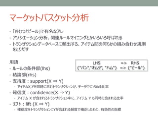 マーケットバスケット分析
• 「おむつとビール」で有名なアレ
• アソシエーション分析、関連ルールマイニングとかいろいろ呼ばれる
• トランザクションデータベースに頻出する、アイテム間の何らかの組み合わせ規則
をとりだす
用語
• ルールの条件部(lhs)
• 結論部(rhs)
• 支持度：support(X ⇒ Y)
• アイテムX,Yを同時に含むトランザクションが、データ中に占める比率
• 確信度：confidence(X ⇒ Y)
• アイテム X が含まれるトランザクション中に、アイテム Y も同時に含まれる比率
• リフト：lift (X ⇒ Y)
• 確信度をトランザクションにYが含まれる頻度で補正したもの、有効性の指標
LHS => RHS
{"パン","オムツ", "ハム"} => {"ビール“}
 