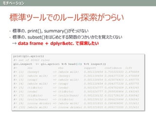 標準ツールでのルール探索がつらい
• 標準の、print(), summary()がそっけない
• 標準の、subset()をはじめとする関数のつかいかたを覚えたくない
→ data frame ＋ dplyr&etc. で探索したい
モチベーション
 