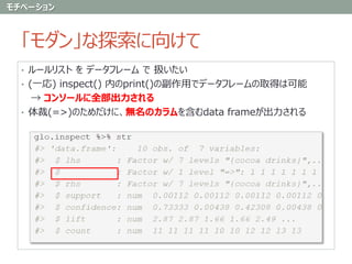 「モダン」な探索に向けて
• ルールリスト を データフレーム で 扱いたい
• (一応) inspect() 内のprint()の副作用でデータフレームの取得は可能
→ コンソールに全部出力される
• 体裁(=>)のためだけに、無名のカラムを含むdata frameが出力される
モチベーション
 