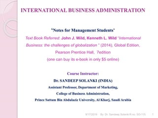INTERNATIONAL BUSINESS ADMINISTRATION
‘Notes for Management Students’
Text Book Referred: John J. Wild, Kenneth L. Wild “International
Business: the challenges of globalization ” (2014), Global Edition,
Pearson Prentice Hall, 7edition
(one can buy its e-book in only $5 online)
Course Instructor:
Dr. SANDEEP SOLANKI (INDIA)
Assistant Professor, Department of Marketing,
College of Business Administration,
Prince Sattam Bin Abdulaziz University, Al Kharj, Saudi Arabia
9/17/2019 By: Dr. Sandeep Solanki R.no. SO-115 1
 