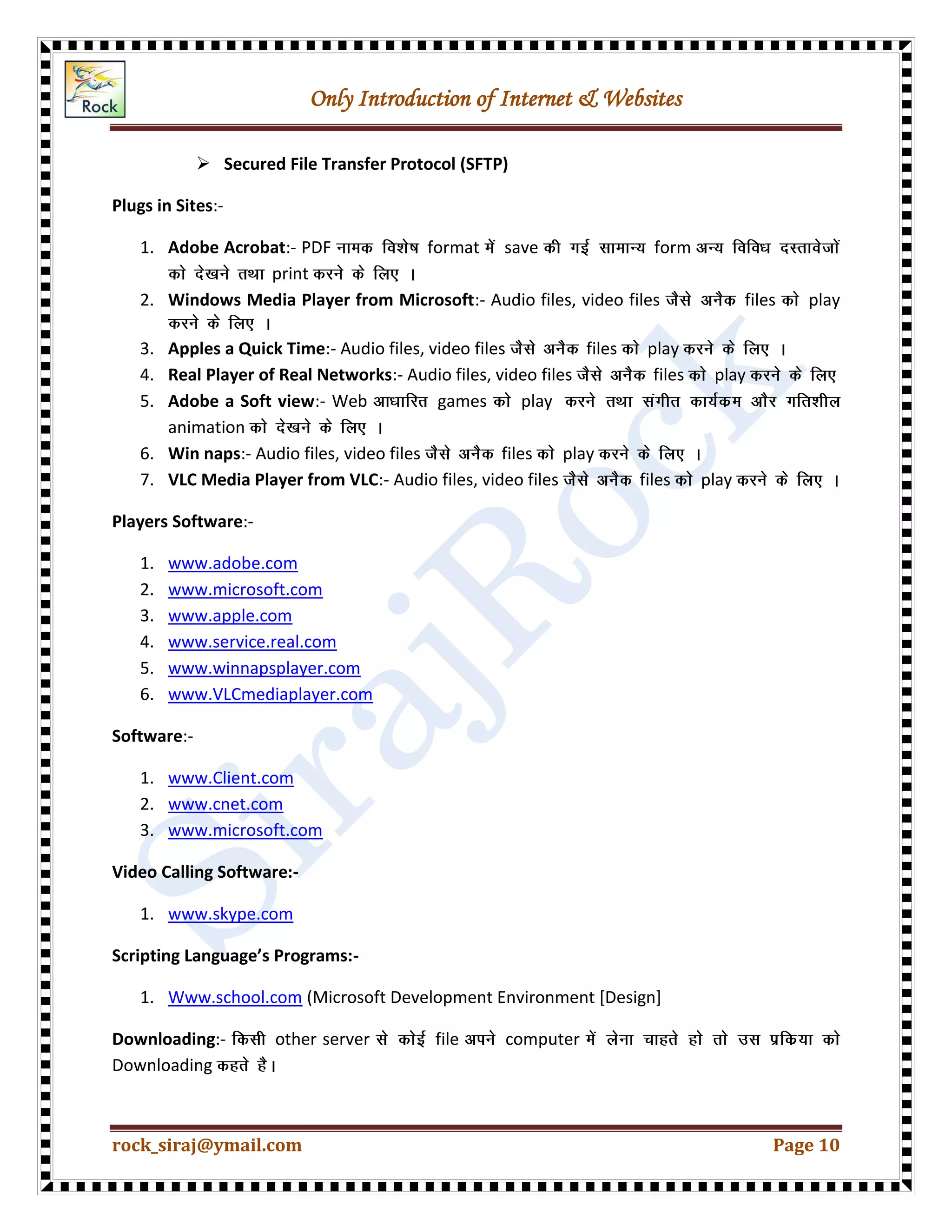 Only Introduction of Internet & Websites
rock_siraj@ymail.com Page 10
 Secured File Transfer Protocol (SFTP)
Plugs in Sites:-
1. Adobe Acrobat:- PDF format save form
print
2. Windows Media Player from Microsoft:- Audio files, video files files play
3. Apples a Quick Time:- Audio files, video files files play
4. Real Player of Real Networks:- Audio files, video files files play
5. Adobe a Soft view:- Web games play
animation
6. Win naps:- Audio files, video files files play
7. VLC Media Player from VLC:- Audio files, video files files play
Players Software:-
1. www.adobe.com
2. www.microsoft.com
3. www.apple.com
4. www.service.real.com
5. www.winnapsplayer.com
6. www.VLCmediaplayer.com
Software:-
1. www.Client.com
2. www.cnet.com
3. www.microsoft.com
Video Calling Software:-
1. www.skype.com
Scripting Language’s Programs:-
1. Www.school.com (Microsoft Development Environment [Design]
Downloading:- other server file computer
Downloading
 