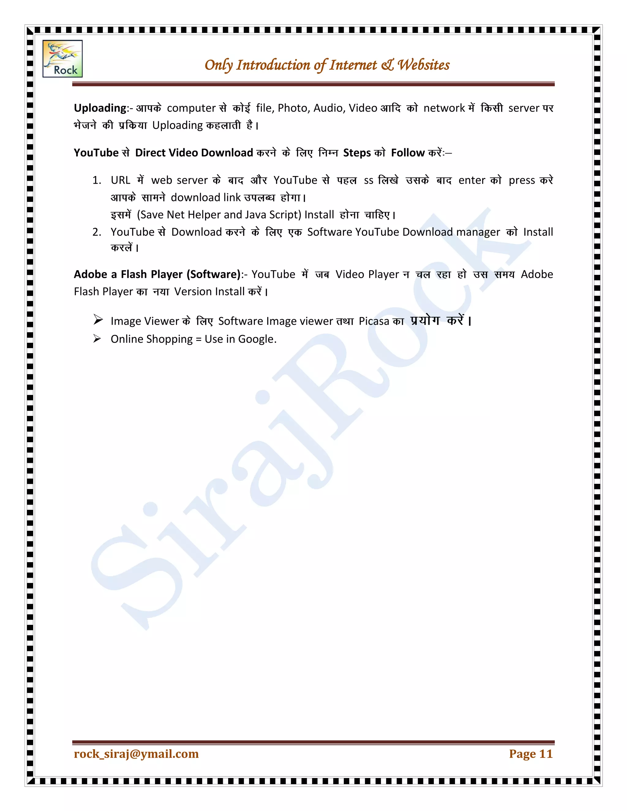 Only Introduction of Internet & Websites
rock_siraj@ymail.com Page 11
Uploading:- computer file, Photo, Audio, Video network server
Uploading
YouTube Direct Video Download Steps Follow
1. URL web server YouTube ss enter press
download link
(Save Net Helper and Java Script) Install
2. YouTube Download Software YouTube Download manager Install
Adobe a Flash Player (Software):- YouTube Video Player Adobe
Flash Player Version Install
 Image Viewer Software Image viewer Picasa
 Online Shopping = Use in Google.
 