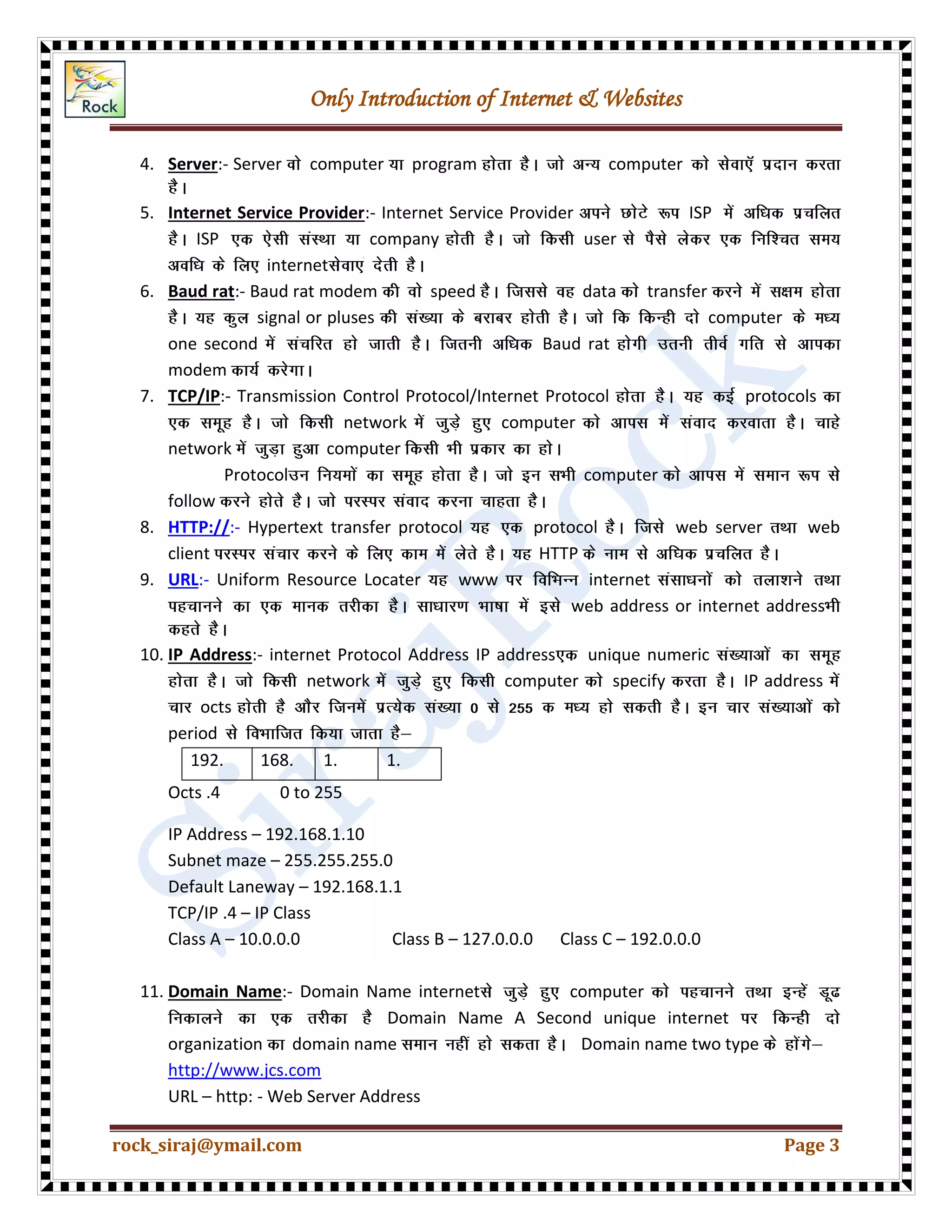 Only Introduction of Internet & Websites
rock_siraj@ymail.com Page 3
4. Server:- Server computer program computer
5. Internet Service Provider:- Internet Service Provider ISP
ISP company user
internet
6. Baud rat:- Baud rat modem speed data transfer
signal or pluses computer
one second Baud rat
modem
7. TCP/IP:- Transmission Control Protocol/Internet Protocol protocols
network computer
network computer
Protocol computer
follow
8. HTTP://:- Hypertext transfer protocol protocol web server web
client HTTP
9. URL:- Uniform Resource Locater www internet
web address or internet address
10. IP Address:- internet Protocol Address IP address unique numeric
network computer specify IP address
octs
period
192. 168. 1. 1.
Octs .4 0 to 255
IP Address – 192.168.1.10
Subnet maze – 255.255.255.0
Default Laneway – 192.168.1.1
TCP/IP .4 – IP Class
Class A – 10.0.0.0 Class B – 127.0.0.0 Class C – 192.0.0.0
11. Domain Name:- Domain Name internet computer
Domain Name A Second unique internet
organization domain name Domain name two type
http://www.jcs.com
URL – http: - Web Server Address
 