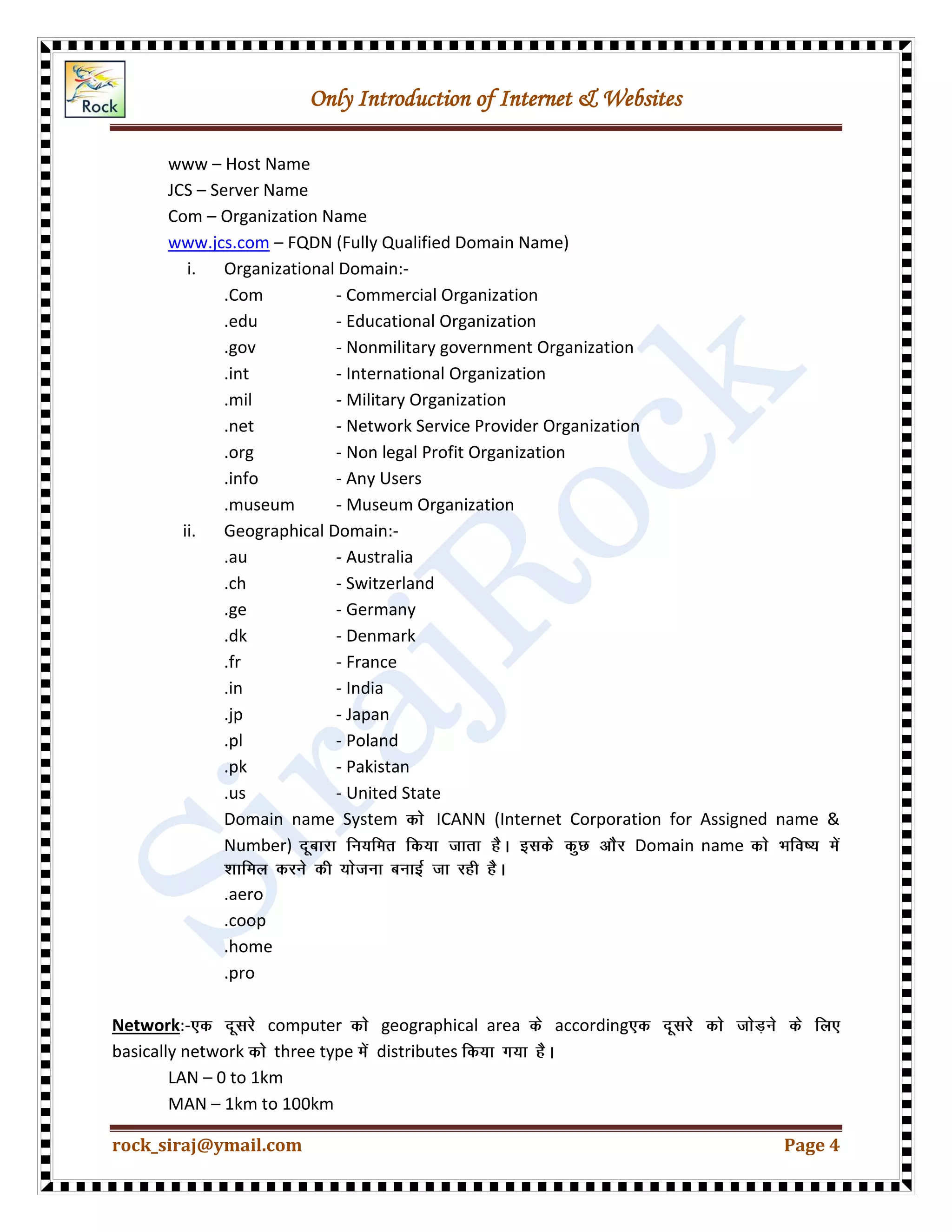 Only Introduction of Internet & Websites
rock_siraj@ymail.com Page 4
www – Host Name
JCS – Server Name
Com – Organization Name
www.jcs.com – FQDN (Fully Qualified Domain Name)
i. Organizational Domain:-
.Com - Commercial Organization
.edu - Educational Organization
.gov - Nonmilitary government Organization
.int - International Organization
.mil - Military Organization
.net - Network Service Provider Organization
.org - Non legal Profit Organization
.info - Any Users
.museum - Museum Organization
ii. Geographical Domain:-
.au - Australia
.ch - Switzerland
.ge - Germany
.dk - Denmark
.fr - France
.in - India
.jp - Japan
.pl - Poland
.pk - Pakistan
.us - United State
Domain name System ICANN (Internet Corporation for Assigned name &
Number) Domain name
.aero
.coop
.home
.pro
Network:- computer geographical area according
basically network three type distributes
LAN – 0 to 1km
MAN – 1km to 100km
 