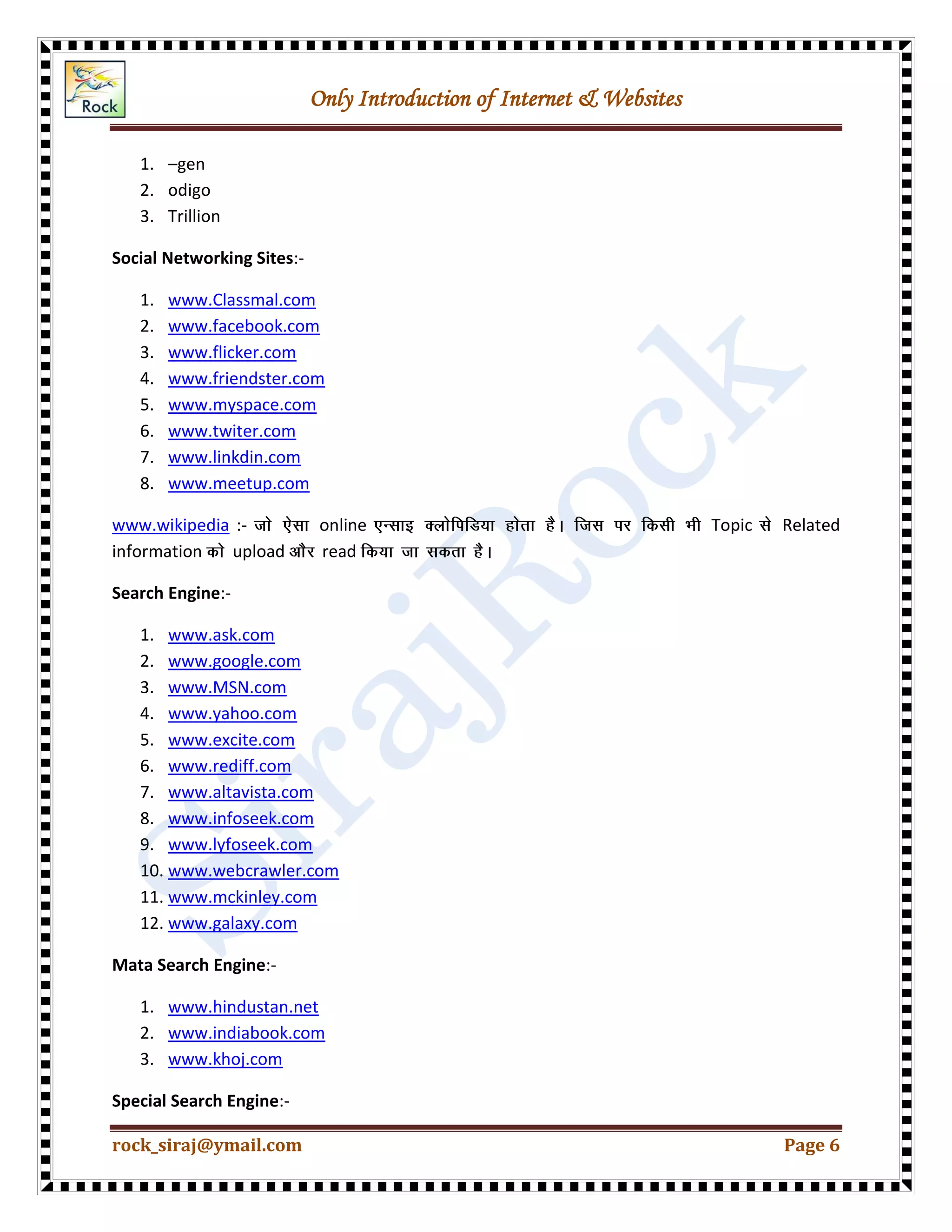 Only Introduction of Internet & Websites
rock_siraj@ymail.com Page 6
1. –gen
2. odigo
3. Trillion
Social Networking Sites:-
1. www.Classmal.com
2. www.facebook.com
3. www.flicker.com
4. www.friendster.com
5. www.myspace.com
6. www.twiter.com
7. www.linkdin.com
8. www.meetup.com
www.wikipedia :- online Topic Related
information upload read
Search Engine:-
1. www.ask.com
2. www.google.com
3. www.MSN.com
4. www.yahoo.com
5. www.excite.com
6. www.rediff.com
7. www.altavista.com
8. www.infoseek.com
9. www.lyfoseek.com
10. www.webcrawler.com
11. www.mckinley.com
12. www.galaxy.com
Mata Search Engine:-
1. www.hindustan.net
2. www.indiabook.com
3. www.khoj.com
Special Search Engine:-
 