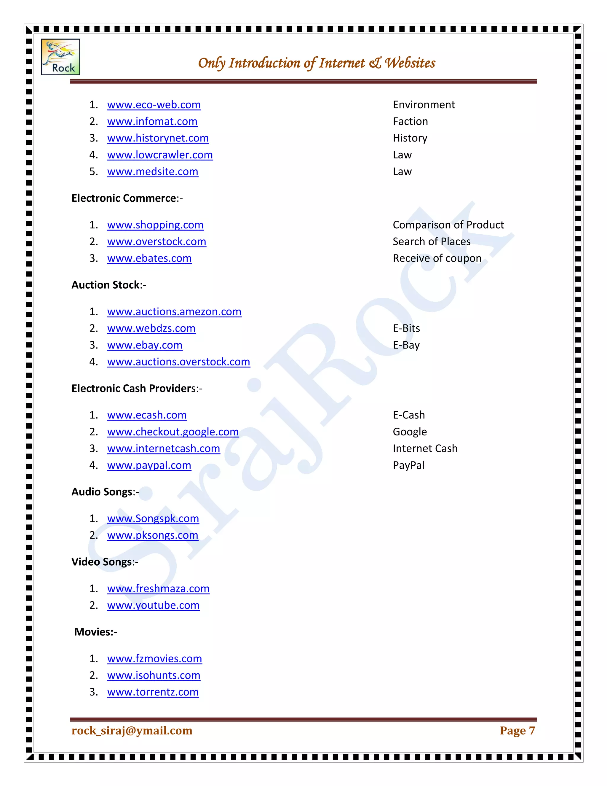 Only Introduction of Internet & Websites
rock_siraj@ymail.com Page 7
1. www.eco-web.com Environment
2. www.infomat.com Faction
3. www.historynet.com History
4. www.lowcrawler.com Law
5. www.medsite.com Law
Electronic Commerce:-
1. www.shopping.com Comparison of Product
2. www.overstock.com Search of Places
3. www.ebates.com Receive of coupon
Auction Stock:-
1. www.auctions.amezon.com
2. www.webdzs.com E-Bits
3. www.ebay.com E-Bay
4. www.auctions.overstock.com
Electronic Cash Providers:-
1. www.ecash.com E-Cash
2. www.checkout.google.com Google
3. www.internetcash.com Internet Cash
4. www.paypal.com PayPal
Audio Songs:-
1. www.Songspk.com
2. www.pksongs.com
Video Songs:-
1. www.freshmaza.com
2. www.youtube.com
Movies:-
1. www.fzmovies.com
2. www.isohunts.com
3. www.torrentz.com
 