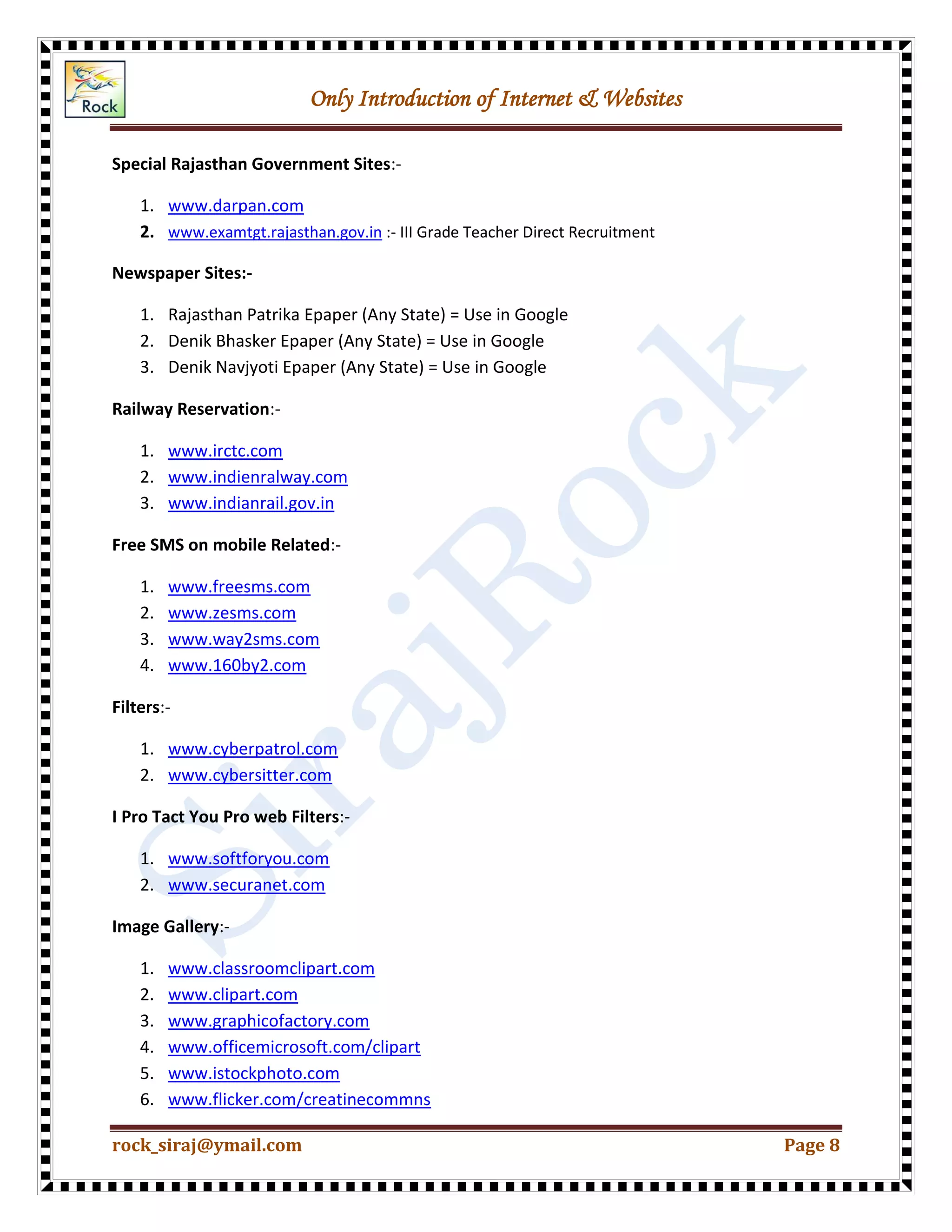 Only Introduction of Internet & Websites
rock_siraj@ymail.com Page 8
Special Rajasthan Government Sites:-
1. www.darpan.com
2. www.examtgt.rajasthan.gov.in :- III Grade Teacher Direct Recruitment
Newspaper Sites:-
1. Rajasthan Patrika Epaper (Any State) = Use in Google
2. Denik Bhasker Epaper (Any State) = Use in Google
3. Denik Navjyoti Epaper (Any State) = Use in Google
Railway Reservation:-
1. www.irctc.com
2. www.indienralway.com
3. www.indianrail.gov.in
Free SMS on mobile Related:-
1. www.freesms.com
2. www.zesms.com
3. www.way2sms.com
4. www.160by2.com
Filters:-
1. www.cyberpatrol.com
2. www.cybersitter.com
I Pro Tact You Pro web Filters:-
1. www.softforyou.com
2. www.securanet.com
Image Gallery:-
1. www.classroomclipart.com
2. www.clipart.com
3. www.graphicofactory.com
4. www.officemicrosoft.com/clipart
5. www.istockphoto.com
6. www.flicker.com/creatinecommns
 