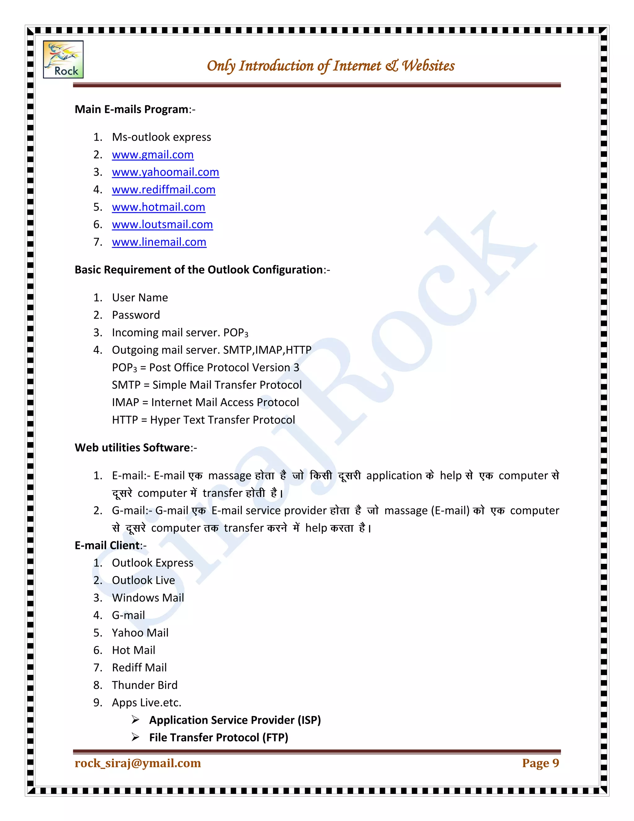 Only Introduction of Internet & Websites
rock_siraj@ymail.com Page 9
Main E-mails Program:-
1. Ms-outlook express
2. www.gmail.com
3. www.yahoomail.com
4. www.rediffmail.com
5. www.hotmail.com
6. www.loutsmail.com
7. www.linemail.com
Basic Requirement of the Outlook Configuration:-
1. User Name
2. Password
3. Incoming mail server. POP3
4. Outgoing mail server. SMTP,IMAP,HTTP
POP3 = Post Office Protocol Version 3
SMTP = Simple Mail Transfer Protocol
IMAP = Internet Mail Access Protocol
HTTP = Hyper Text Transfer Protocol
Web utilities Software:-
1. E-mail:- E-mail massage application help computer
computer transfer
2. G-mail:- G-mail E-mail service provider massage (E-mail) computer
computer transfer help
E-mail Client:-
1. Outlook Express
2. Outlook Live
3. Windows Mail
4. G-mail
5. Yahoo Mail
6. Hot Mail
7. Rediff Mail
8. Thunder Bird
9. Apps Live.etc.
 Application Service Provider (ISP)
 File Transfer Protocol (FTP)
 