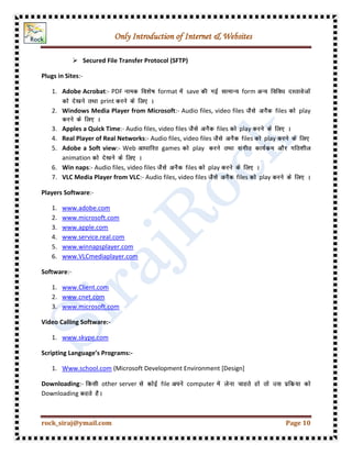 Only Introduction of Internet & Websites
rock_siraj@ymail.com Page 10
 Secured File Transfer Protocol (SFTP)
Plugs in Sites:-
1. Adobe Acrobat:- PDF format save form
print
2. Windows Media Player from Microsoft:- Audio files, video files files play
3. Apples a Quick Time:- Audio files, video files files play
4. Real Player of Real Networks:- Audio files, video files files play
5. Adobe a Soft view:- Web games play
animation
6. Win naps:- Audio files, video files files play
7. VLC Media Player from VLC:- Audio files, video files files play
Players Software:-
1. www.adobe.com
2. www.microsoft.com
3. www.apple.com
4. www.service.real.com
5. www.winnapsplayer.com
6. www.VLCmediaplayer.com
Software:-
1. www.Client.com
2. www.cnet.com
3. www.microsoft.com
Video Calling Software:-
1. www.skype.com
Scripting Language’s Programs:-
1. Www.school.com (Microsoft Development Environment [Design]
Downloading:- other server file computer
Downloading
 