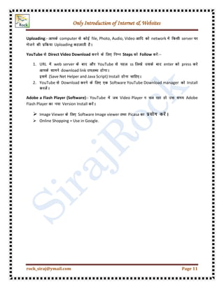 Only Introduction of Internet & Websites
rock_siraj@ymail.com Page 11
Uploading:- computer file, Photo, Audio, Video network server
Uploading
YouTube Direct Video Download Steps Follow
1. URL web server YouTube ss enter press
download link
(Save Net Helper and Java Script) Install
2. YouTube Download Software YouTube Download manager Install
Adobe a Flash Player (Software):- YouTube Video Player Adobe
Flash Player Version Install
 Image Viewer Software Image viewer Picasa
 Online Shopping = Use in Google.
 