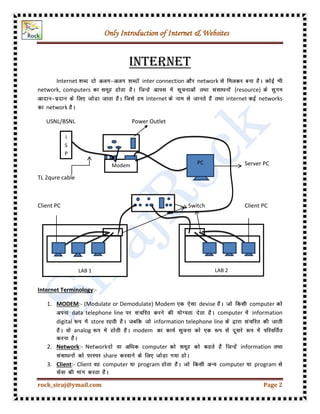 Only Introduction of Internet & Websites
rock_siraj@ymail.com Page 2
Internet
Internet inter connection network
network, computers (resource)
Internet internet networks
network
USNL/BSNL Power Outlet
Server PC
TL 2qure cable
Client PC Switch Client PC
Internet Terminology:-
1. MODEM:- (Modulate or Demodulate) Modem devise computer
data telephone line computer information
digital store information telephone line
analog modem
2. Network:- Network computer information
share
3. Client:- Client computer program computer program
I
S
P
Modem
LAB 1 LAB 2
PC
 