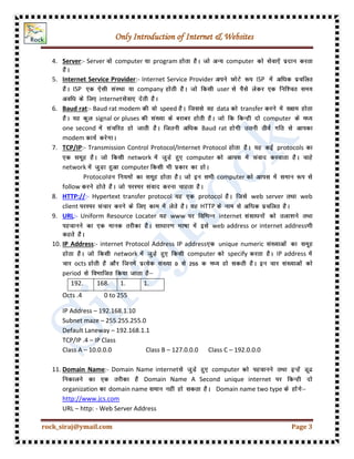 Only Introduction of Internet & Websites
rock_siraj@ymail.com Page 3
4. Server:- Server computer program computer
5. Internet Service Provider:- Internet Service Provider ISP
ISP company user
internet
6. Baud rat:- Baud rat modem speed data transfer
signal or pluses computer
one second Baud rat
modem
7. TCP/IP:- Transmission Control Protocol/Internet Protocol protocols
network computer
network computer
Protocol computer
follow
8. HTTP://:- Hypertext transfer protocol protocol web server web
client HTTP
9. URL:- Uniform Resource Locater www internet
web address or internet address
10. IP Address:- internet Protocol Address IP address unique numeric
network computer specify IP address
octs
period
192. 168. 1. 1.
Octs .4 0 to 255
IP Address – 192.168.1.10
Subnet maze – 255.255.255.0
Default Laneway – 192.168.1.1
TCP/IP .4 – IP Class
Class A – 10.0.0.0 Class B – 127.0.0.0 Class C – 192.0.0.0
11. Domain Name:- Domain Name internet computer
Domain Name A Second unique internet
organization domain name Domain name two type
http://www.jcs.com
URL – http: - Web Server Address
 