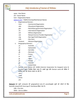 Only Introduction of Internet & Websites
rock_siraj@ymail.com Page 4
www – Host Name
JCS – Server Name
Com – Organization Name
www.jcs.com – FQDN (Fully Qualified Domain Name)
i. Organizational Domain:-
.Com - Commercial Organization
.edu - Educational Organization
.gov - Nonmilitary government Organization
.int - International Organization
.mil - Military Organization
.net - Network Service Provider Organization
.org - Non legal Profit Organization
.info - Any Users
.museum - Museum Organization
ii. Geographical Domain:-
.au - Australia
.ch - Switzerland
.ge - Germany
.dk - Denmark
.fr - France
.in - India
.jp - Japan
.pl - Poland
.pk - Pakistan
.us - United State
Domain name System ICANN (Internet Corporation for Assigned name &
Number) Domain name
.aero
.coop
.home
.pro
Network:- computer geographical area according
basically network three type distributes
LAN – 0 to 1km
MAN – 1km to 100km
 