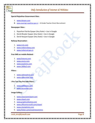 Only Introduction of Internet & Websites
rock_siraj@ymail.com Page 8
Special Rajasthan Government Sites:-
1. www.darpan.com
2. www.examtgt.rajasthan.gov.in :- III Grade Teacher Direct Recruitment
Newspaper Sites:-
1. Rajasthan Patrika Epaper (Any State) = Use in Google
2. Denik Bhasker Epaper (Any State) = Use in Google
3. Denik Navjyoti Epaper (Any State) = Use in Google
Railway Reservation:-
1. www.irctc.com
2. www.indienralway.com
3. www.indianrail.gov.in
Free SMS on mobile Related:-
1. www.freesms.com
2. www.zesms.com
3. www.way2sms.com
4. www.160by2.com
Filters:-
1. www.cyberpatrol.com
2. www.cybersitter.com
I Pro Tact You Pro web Filters:-
1. www.softforyou.com
2. www.securanet.com
Image Gallery:-
1. www.classroomclipart.com
2. www.clipart.com
3. www.graphicofactory.com
4. www.officemicrosoft.com/clipart
5. www.istockphoto.com
6. www.flicker.com/creatinecommns
 
