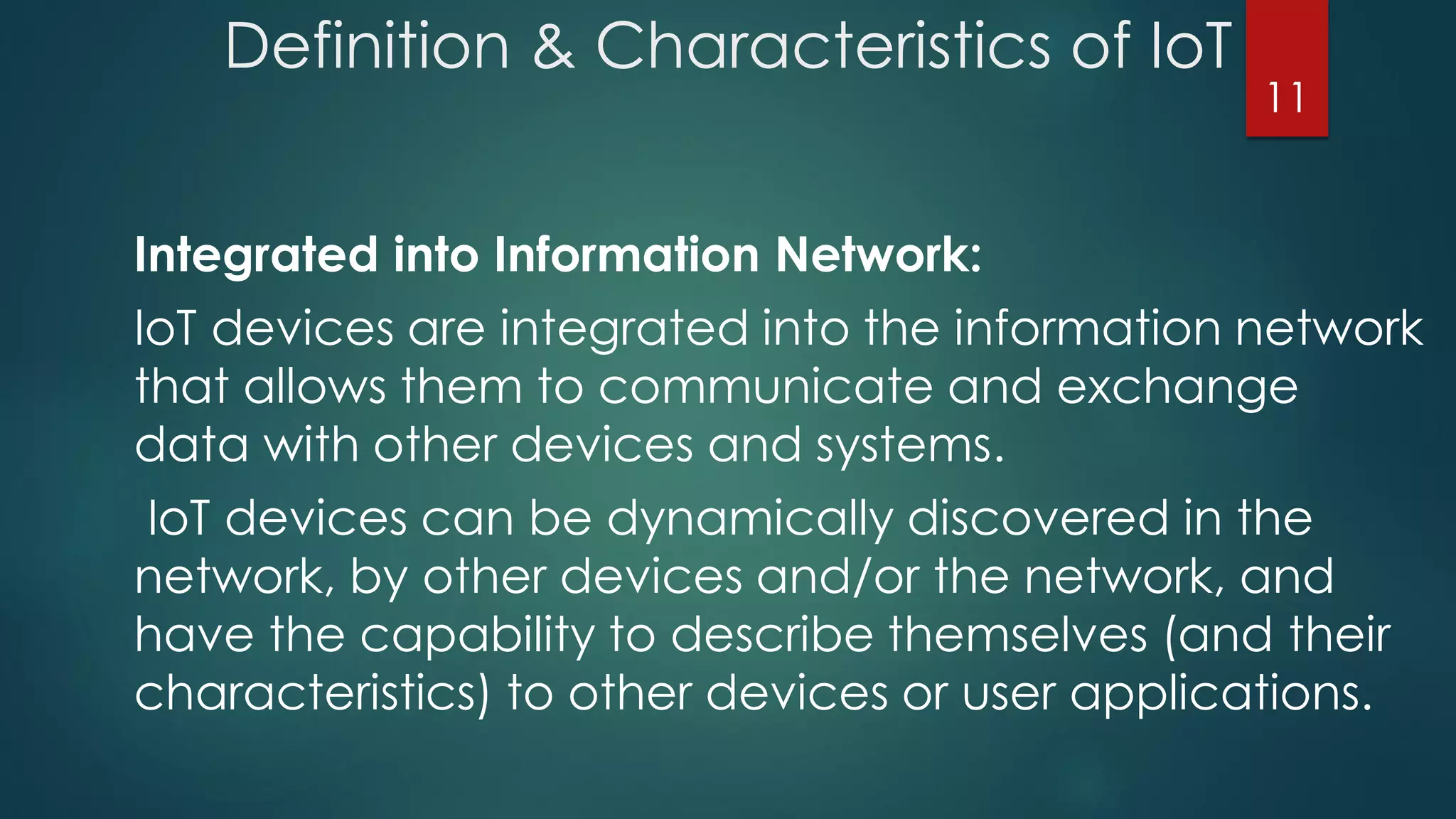 Definition & Characteristics of IoT
Integrated into Information Network:
IoT devices are integrated into the information network
that allows them to communicate and exchange
data with other devices and systems.
IoT devices can be dynamically discovered in the
network, by other devices and/or the network, and
have the capability to describe themselves (and their
characteristics) to other devices or user applications.
11
 