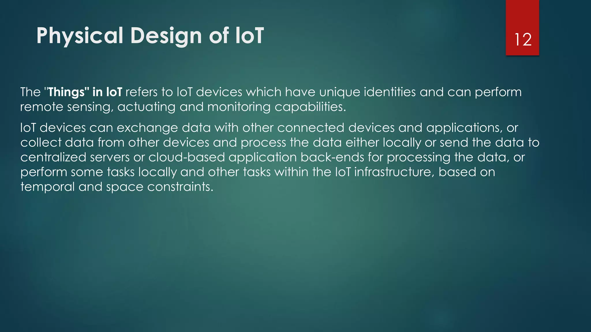 Physical Design of loT
The "Things" in loT refers to loT devices which have unique identities and can perform
remote sensing, actuating and monitoring capabilities.
loT devices can exchange data with other connected devices and applications, or
collect data from other devices and process the data either locally or send the data to
centralized servers or cloud-based application back-ends for processing the data, or
perform some tasks locally and other tasks within the loT infrastructure, based on
temporal and space constraints.
12
 