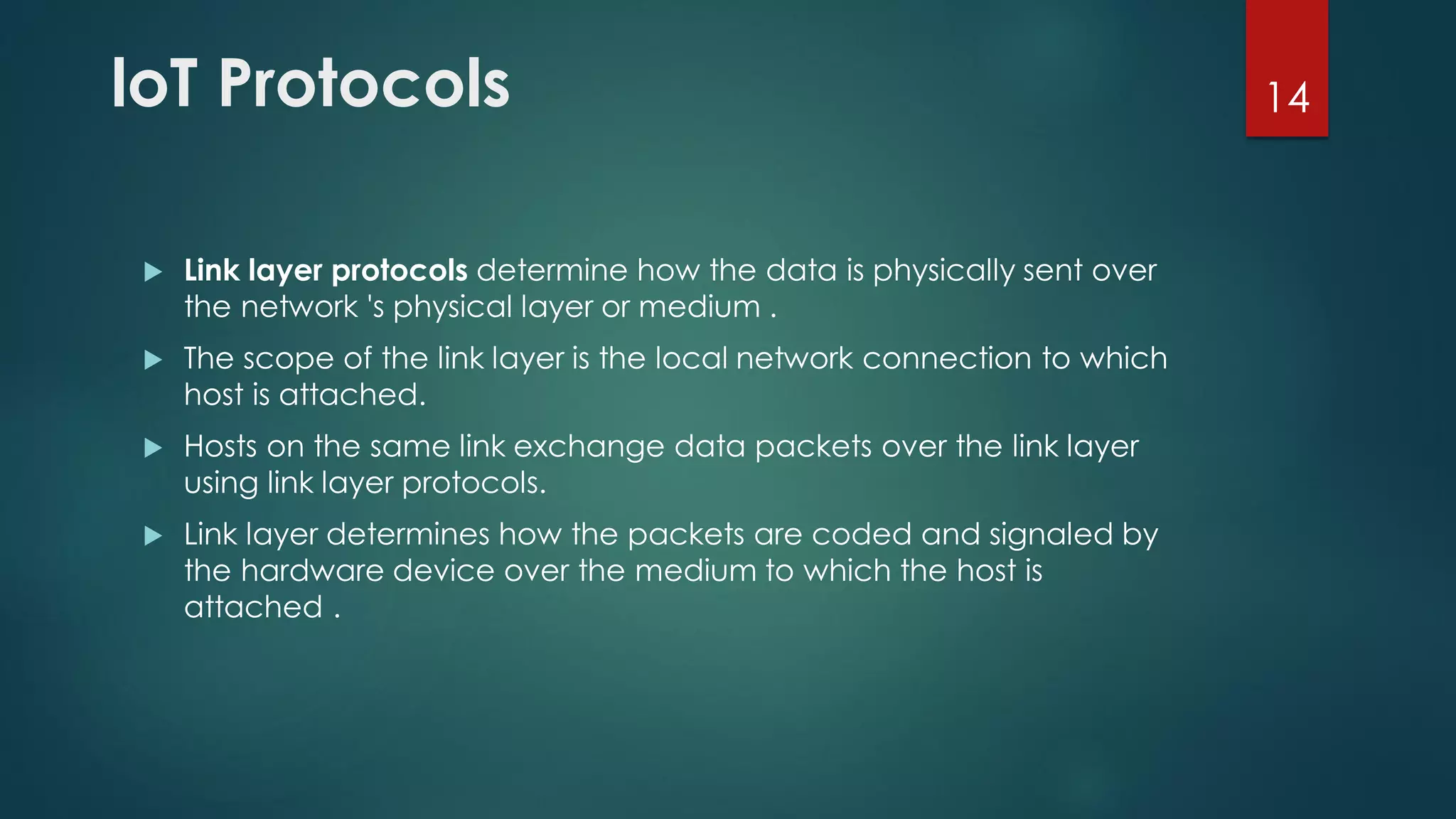 loT Protocols
 Link layer protocols determine how the data is physically sent over
the network 's physical layer or medium .
 The scope of the link layer is the local network connection to which
host is attached.
 Hosts on the same link exchange data packets over the link layer
using link layer protocols.
 Link layer determines how the packets are coded and signaled by
the hardware device over the medium to which the host is
attached .
14
 