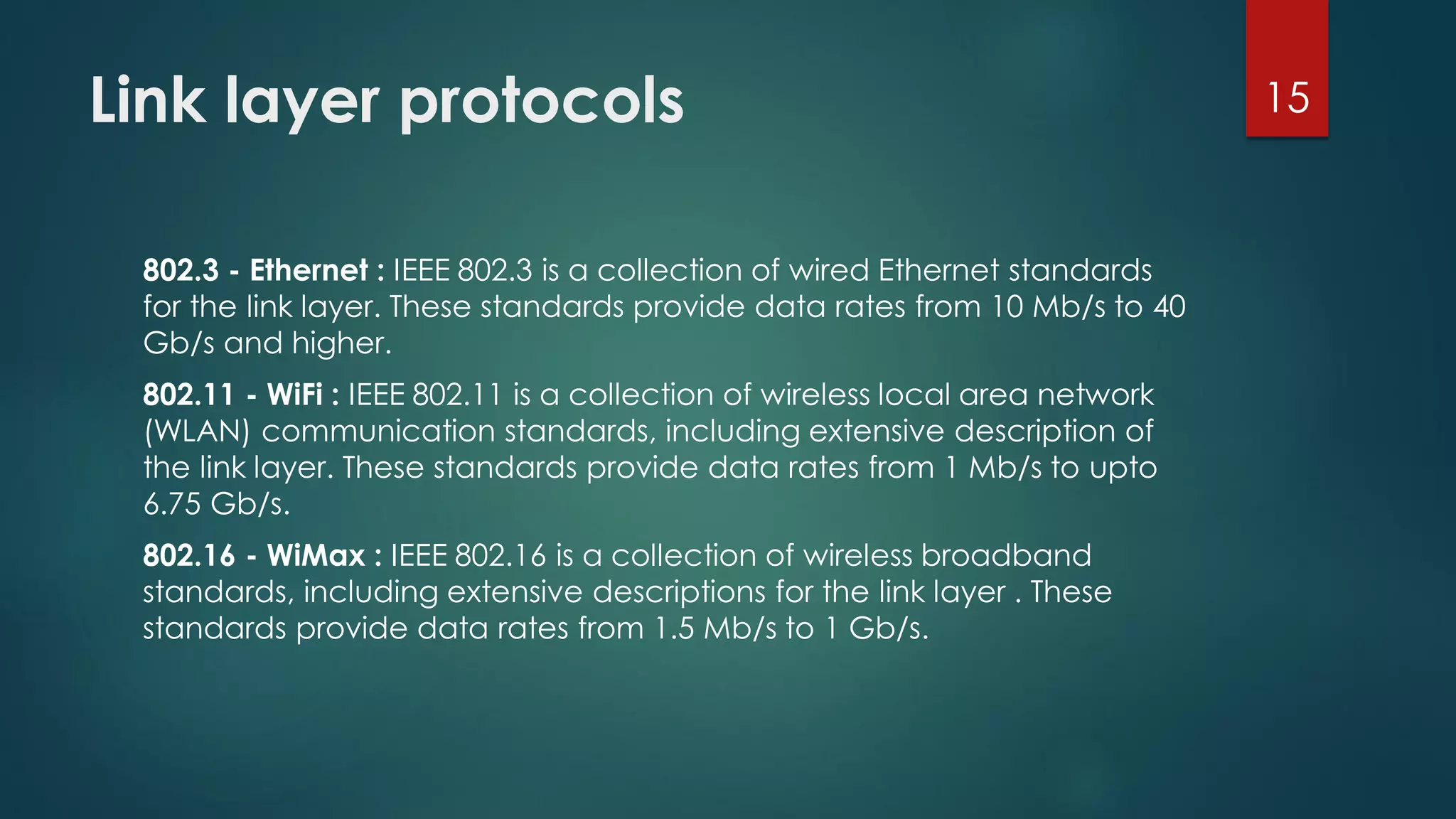 Link layer protocols
802.3 - Ethernet : IEEE 802.3 is a collection of wired Ethernet standards
for the link layer. These standards provide data rates from 10 Mb/s to 40
Gb/s and higher.
802.11 - WiFi : IEEE 802.11 is a collection of wireless local area network
(WLAN) communication standards, including extensive description of
the link layer. These standards provide data rates from 1 Mb/s to upto
6.75 Gb/s.
802.16 - WiMax : IEEE 802.16 is a collection of wireless broadband
standards, including extensive descriptions for the link layer . These
standards provide data rates from 1.5 Mb/s to 1 Gb/s.
15
 
